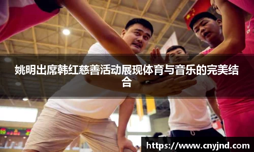 姚明出席韩红慈善活动展现体育与音乐的完美结合