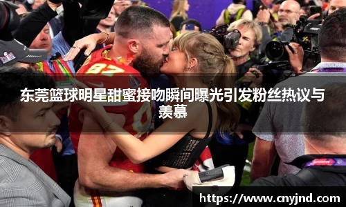 东莞篮球明星甜蜜接吻瞬间曝光引发粉丝热议与羡慕